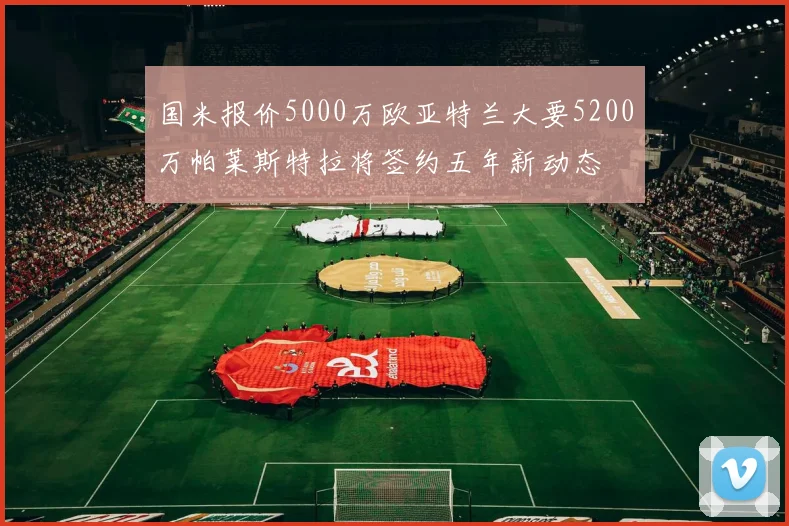国米报价5000万欧亚特兰大要5200万帕莱斯特拉将签约五年新动态