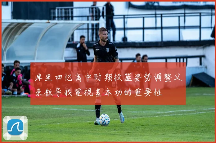 库里回忆高中时期投篮姿势调整父亲教导我重视基本功的重要性