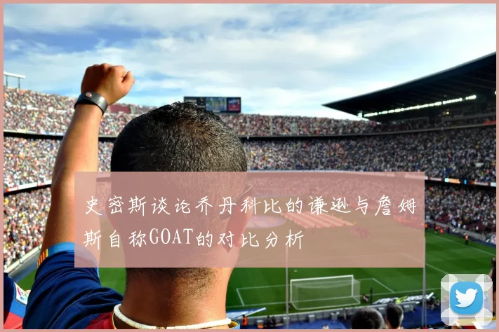史密斯谈论乔丹科比的谦逊与詹姆斯自称GOAT的对比分析