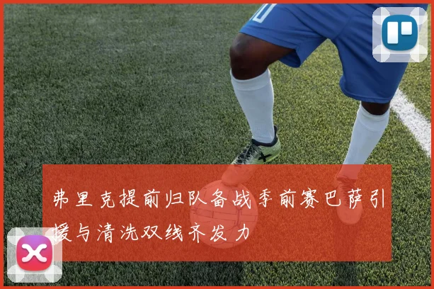 弗里克提前归队备战季前赛巴萨引援与清洗双线齐发力