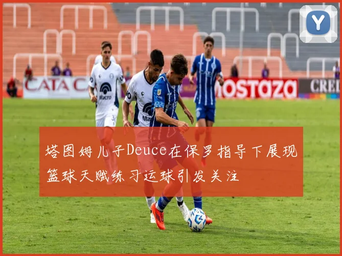 塔图姆儿子Deuce在保罗指导下展现篮球天赋练习运球引发关注