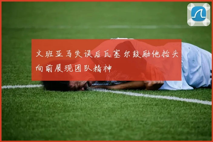 文班亚马失误后瓦塞尔鼓励他抬头向前展现团队精神