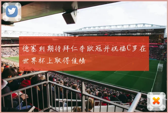 德塞利期待拜仁夺欧冠并祝福C罗在世界杯上取得佳绩