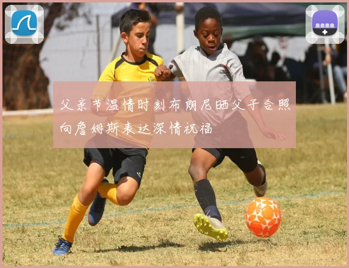 父亲节温情时刻布朗尼晒父子合照向詹姆斯表达深情祝福