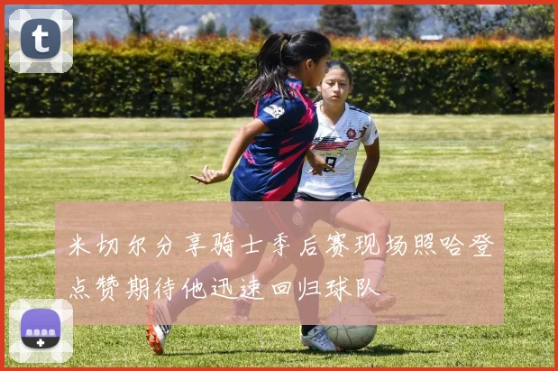 米切尔分享骑士季后赛现场照哈登点赞期待他迅速回归球队