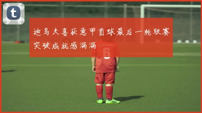 迪乌夫喜获意甲首球最后一轮联赛突破成就感满满