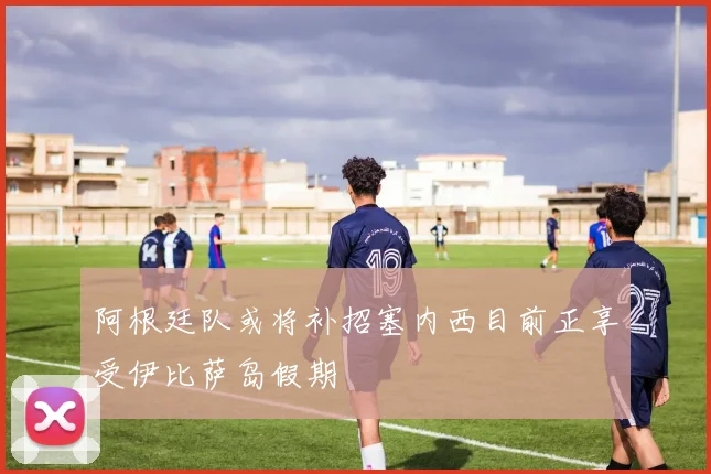 阿根廷队或将补招塞内西目前正享受伊比萨岛假期