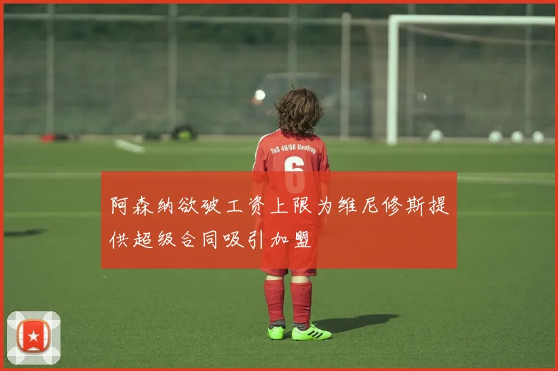 阿森纳欲破工资上限为维尼修斯提供超级合同吸引加盟