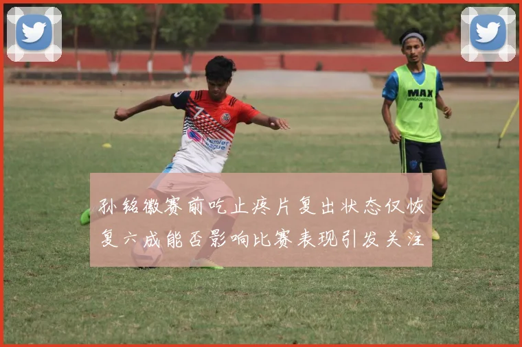 孙铭徽赛前吃止疼片复出状态仅恢复六成能否影响比赛表现引发关注