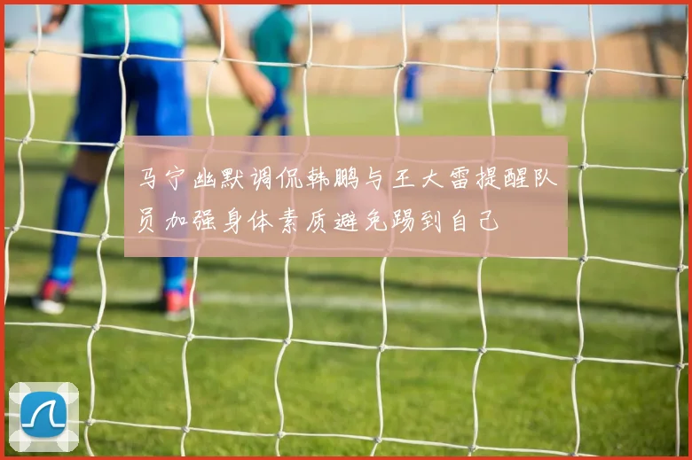马宁幽默调侃韩鹏与王大雷提醒队员加强身体素质避免踢到自己